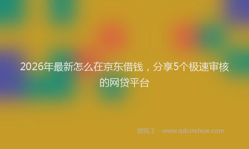2026年最新怎么在京东借钱,分享5个极速审核的网贷平台