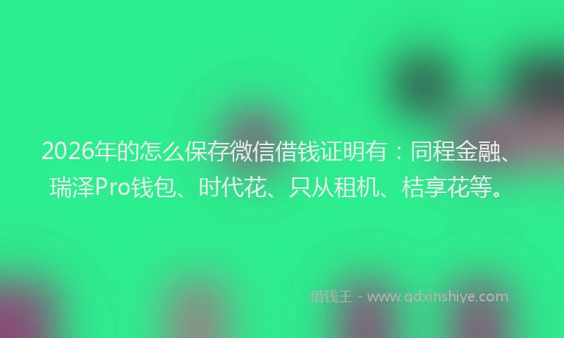 2026年的怎么保存微信借钱证明有：同程金融、瑞泽Pro钱包、时代花、只从租机、桔享花等。