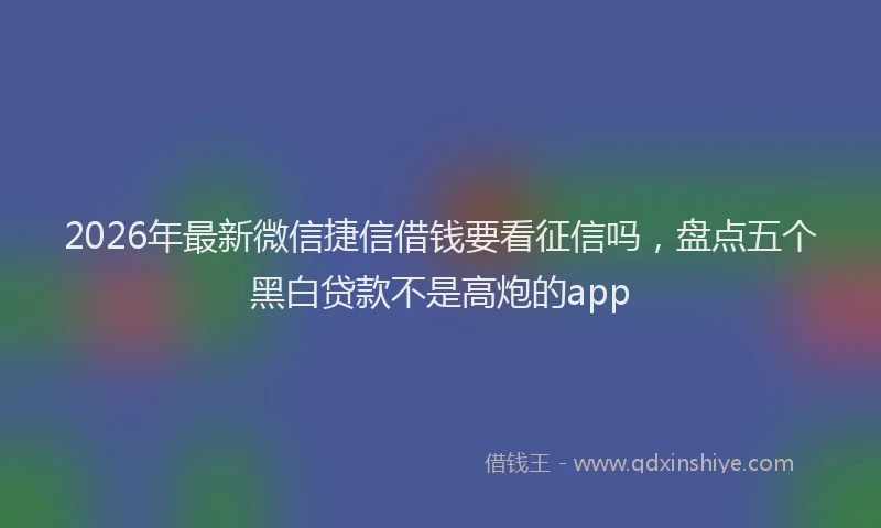 2026年最新微信捷信借钱要看征信吗，盘点五个黑白贷款不是高炮的app