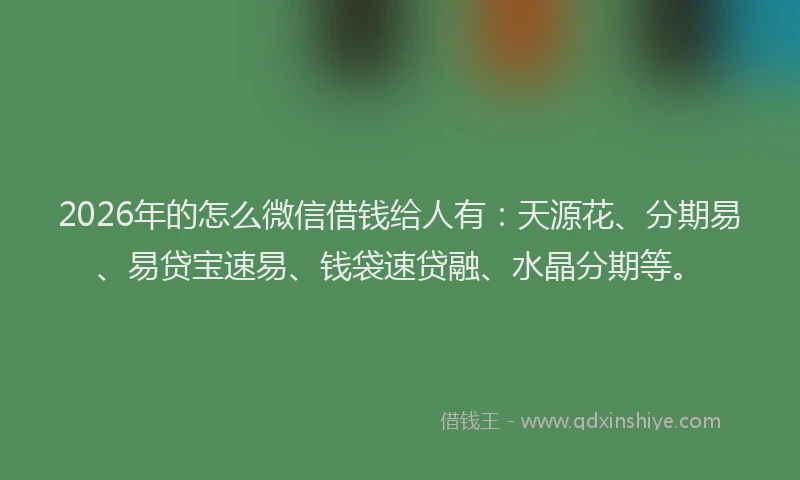 2026年的怎么微信借钱给人有：天源花、分期易、易贷宝速易、钱袋速贷融、水晶分期等。
