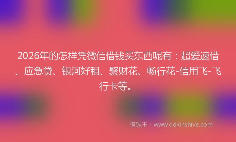 2026年的怎样凭微信借钱买东西呢有：超爱速借、应急贷、银河好租、聚财花、畅行花-信用飞-飞行卡等。