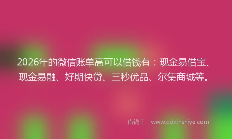 2026年的微信账单高可以借钱有：现金易借宝、现金易融、好期快贷、三秒优品、尔集商城等。