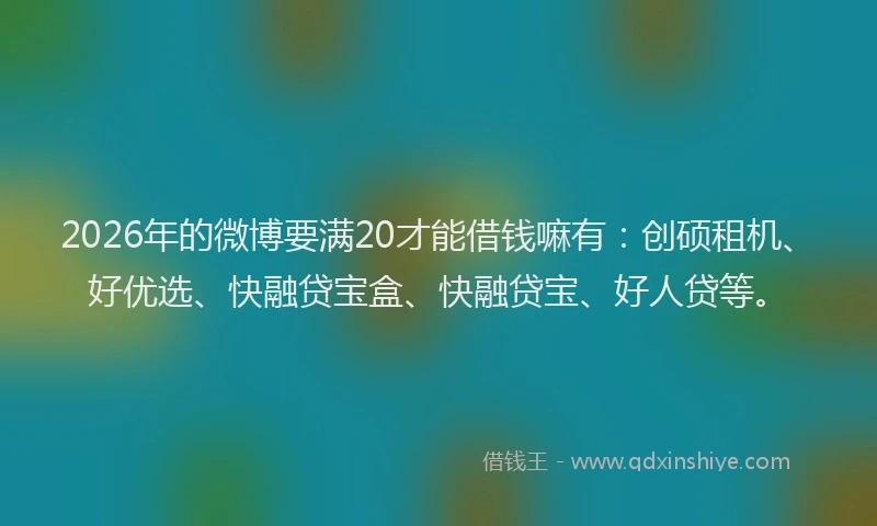 2026年的微博要满20才能借钱嘛有：创硕租机、好优选、快融贷宝盒、快融贷宝、好人贷等。