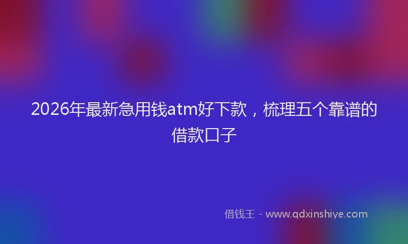 2026年最新急用钱atm好下款，梳理五个靠谱的借款口子