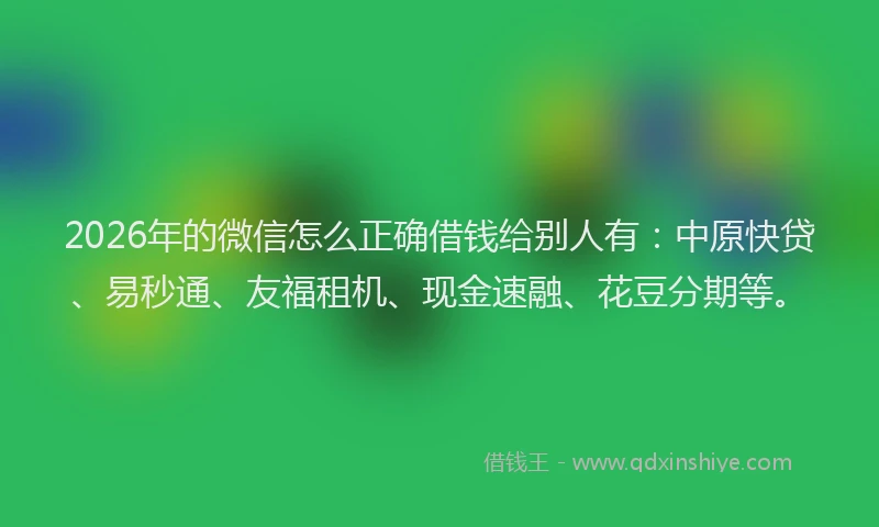 2026年的微信怎么正确借钱给别人有：中原快贷、易秒通、友福租机、现金速融、花豆分期等。