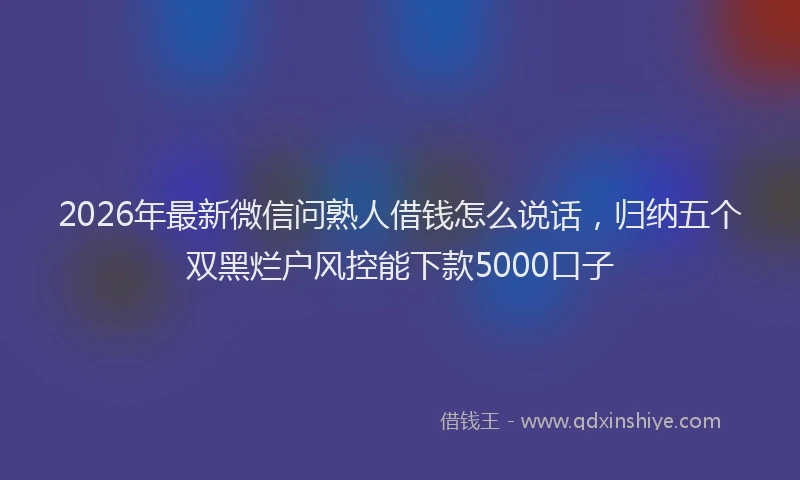 2026年最新微信问熟人借钱怎么说话，归纳五个双黑烂户风控能下款5000口子