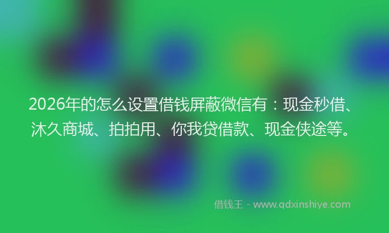 2026年的怎么设置借钱屏蔽微信有:现金秒借、沐久商城、拍拍用、你我贷借款、现金侠途等。