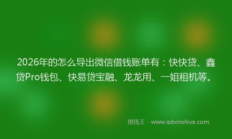 2026年的怎么导出微信借钱账单有：快快贷、鑫贷Pro钱包、快易贷宝融、龙龙用、一姐租机等。