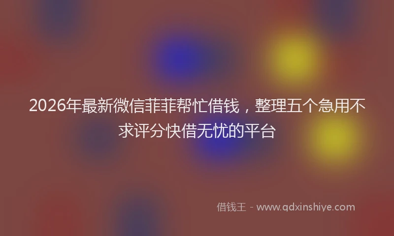 2026年最新微信菲菲帮忙借钱，整理五个急用不求评分快借无忧的平台