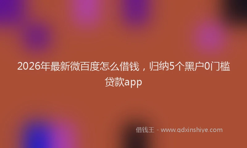 2026年最新微百度怎么借钱，归纳5个黑户0门槛贷款app
