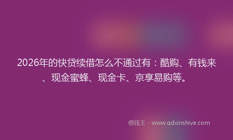 2026年的快贷续借怎么不通过有：酷购、有钱来、现金蜜蜂、现金卡、京享易购等。