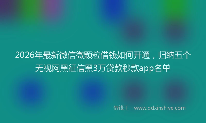 2026年最新微信微颗粒借钱如何开通，归纳五个无视网黑征信黑3万贷款秒款app名单