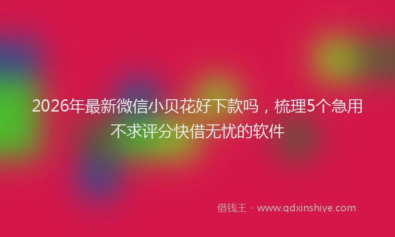 2026年最新微信小贝花好下款吗，梳理5个急用不求评分快借无忧的软件
