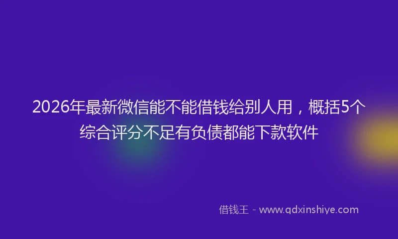 2026年最新微信能不能借钱给别人用，概括5个综合评分不足有负债都能下款软件