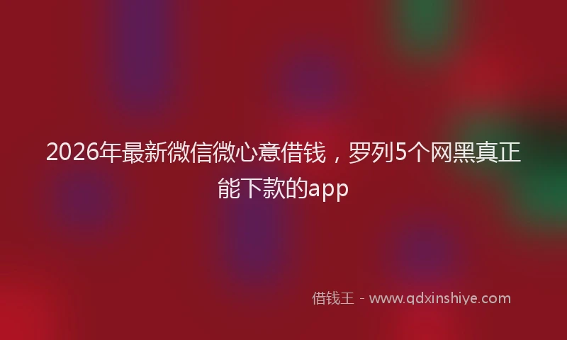 2026年最新微信微心意借钱，罗列5个网黑真正能下款的app
