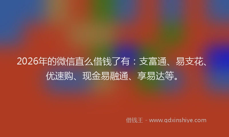 2026年的微信直么借钱了有：支富通、易支花、优速购、现金易融通、享易达等。