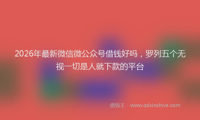 2026年最新微信微公众号借钱好吗，罗列五个无视一切是人就下款的平台