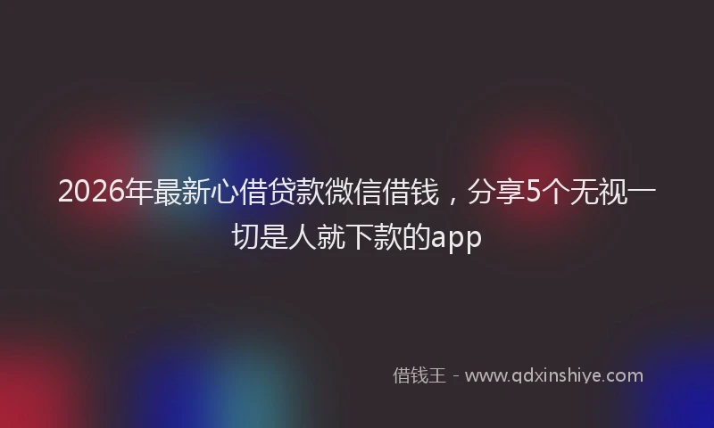 2026年最新心借贷款微信借钱，分享5个无视一切是人就下款的app