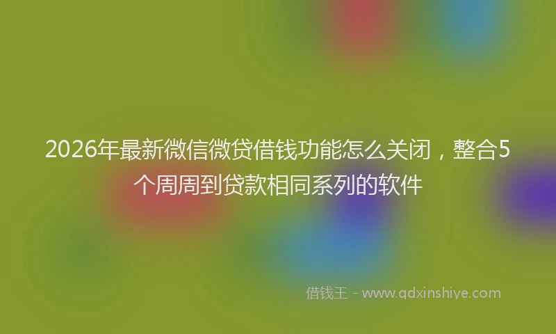 2026年最新微信微贷借钱功能怎么关闭，整合5个周周到贷款相同系列的软件