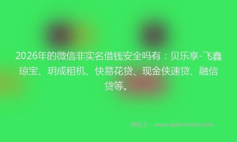 2026年的微信非实名借钱安全吗有：贝乐享-飞鑫琼宝、玥成租机、快易花贷、现金侠速贷、融信贷等。