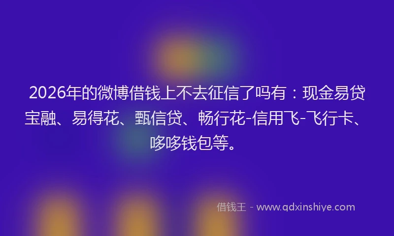 2026年的微博借钱上不去征信了吗有：现金易贷宝融、易得花、甄信贷、畅行花-信用飞-飞行卡、哆哆钱包等。