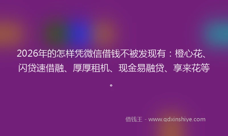 2026年的怎样凭微信借钱不被发现有：橙心花、闪贷速借融、厚厚租机、现金易融贷、享来花等。