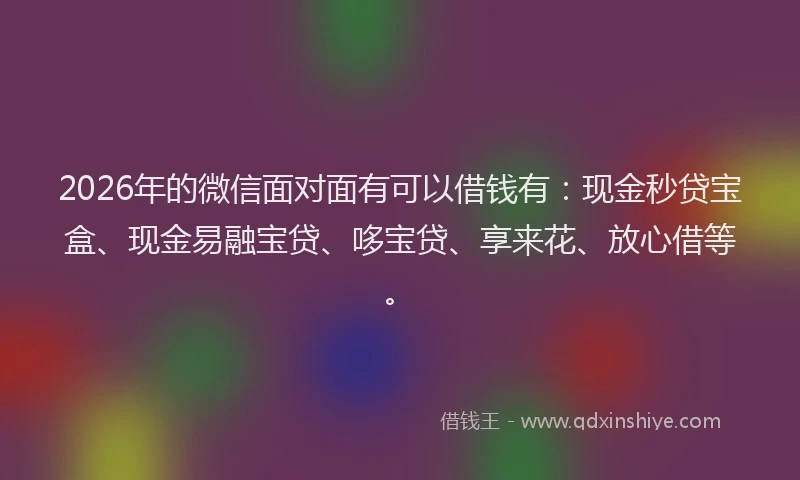 2026年的微信面对面有可以借钱有：现金秒贷宝盒、现金易融宝贷、哆宝贷、享来花、放心借等。