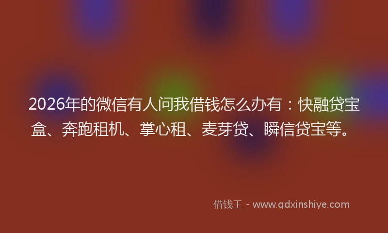 2026年的微信有人问我借钱怎么办有：快融贷宝盒、奔跑租机、掌心租、麦芽贷、瞬信贷宝等。