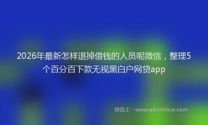 2026年最新怎样退掉借钱的人员呢微信，整理5个百分百下款无视黑白户网贷app
