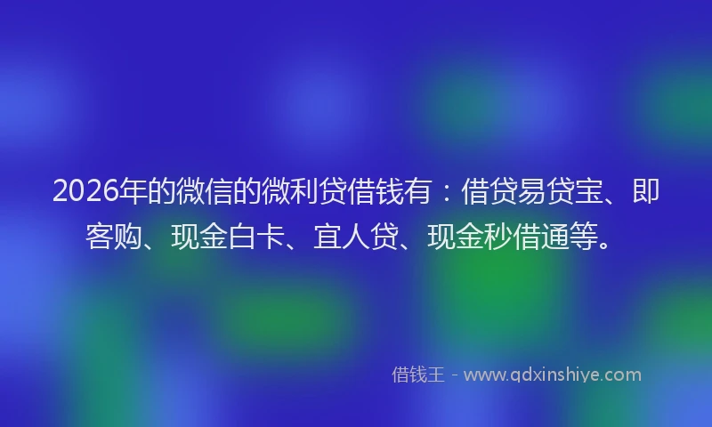 2026年的微信的微利贷借钱有：借贷易贷宝、即客购、现金白卡、宜人贷、现金秒借通等。