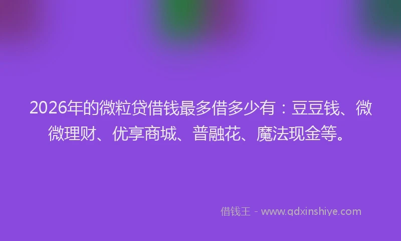 2026年的微粒贷借钱最多借多少有：豆豆钱、微微理财、优享商城、普融花、魔法现金等。