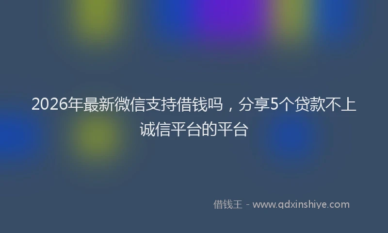 2026年最新微信支持借钱吗，分享5个贷款不上诚信平台的平台