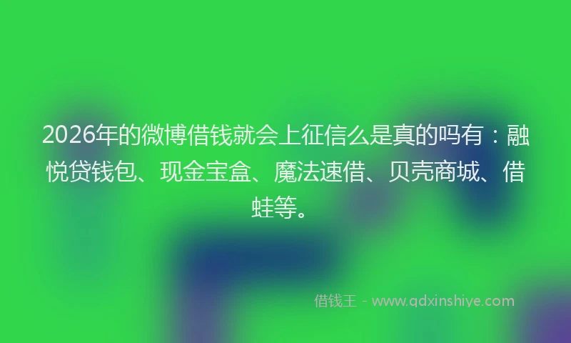 2026年的微博借钱就会上征信么是真的吗有：融悦贷钱包、现金宝盒、魔法速借、贝壳商城、借蛙等。