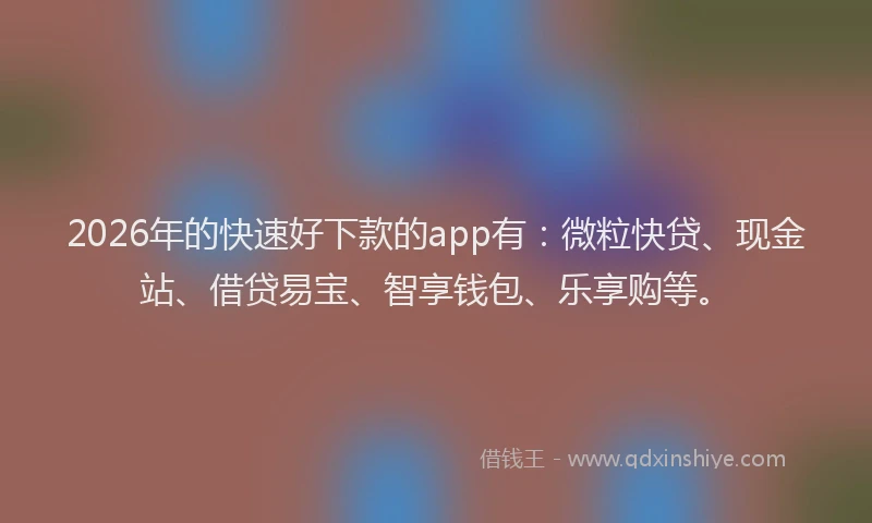 2026年的快速好下款的app有：微粒快贷、现金站、借贷易宝、智享钱包、乐享购等。