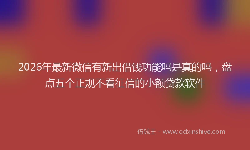 2026年最新微信有新出借钱功能吗是真的吗，盘点五个正规不看征信的小额贷款软件