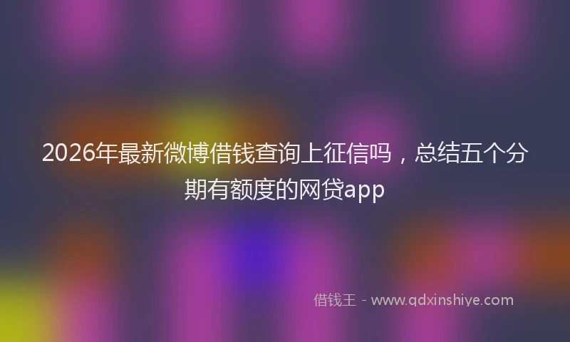 2026年最新微博借钱查询上征信吗，总结五个分期有额度的网贷app