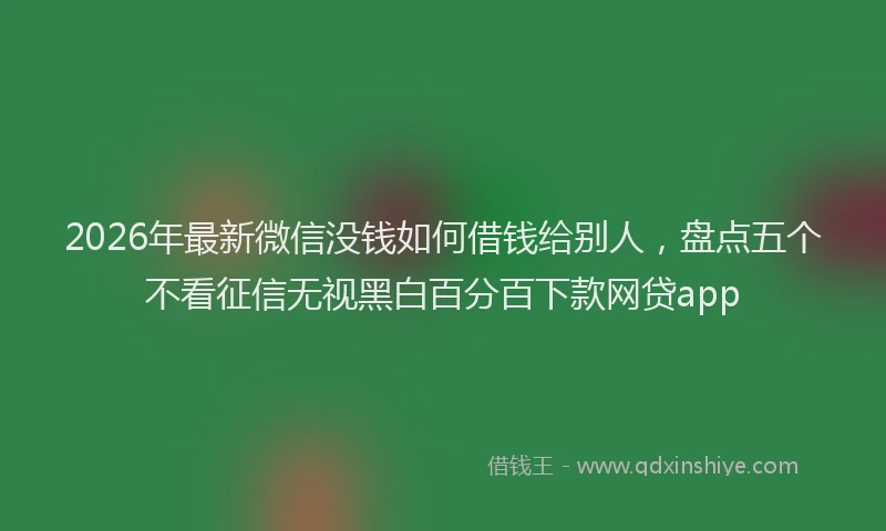 2026年最新微信没钱如何借钱给别人，盘点五个不看征信无视黑白百分百下款网贷app