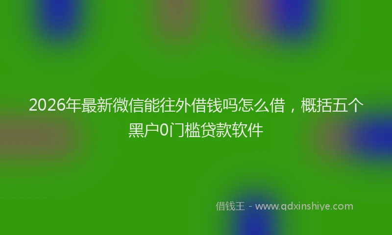 2026年最新微信能往外借钱吗怎么借，概括五个黑户0门槛贷款软件
