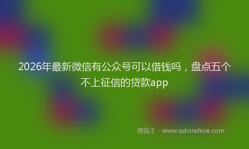 2026年最新微信有公众号可以借钱吗，盘点五个不上征信的贷款app