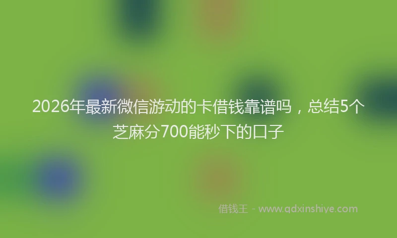 2026年最新微信游动的卡借钱靠谱吗，总结5个芝麻分700能秒下的口子
