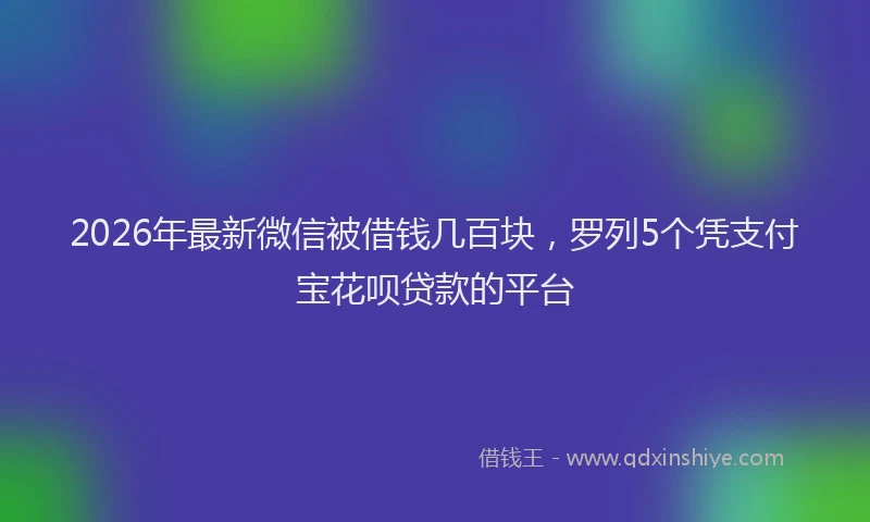 2026年最新微信被借钱几百块，罗列5个凭支付宝花呗贷款的平台
