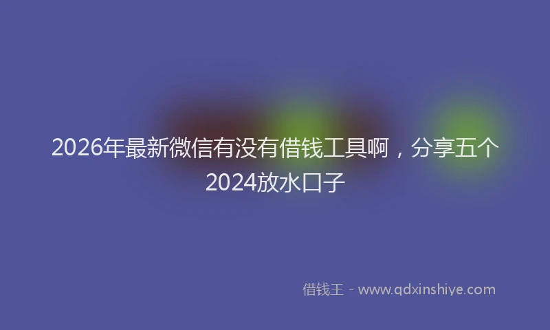 2026年最新微信有没有借钱工具啊，分享五个2024放水口子