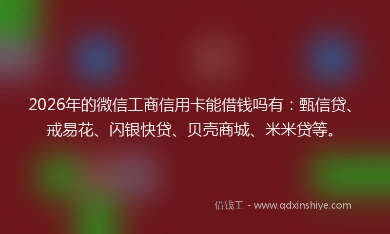 2026年的微信工商信用卡能借钱吗有：甄信贷、戒易花、闪银快贷、贝壳商城、米米贷等。