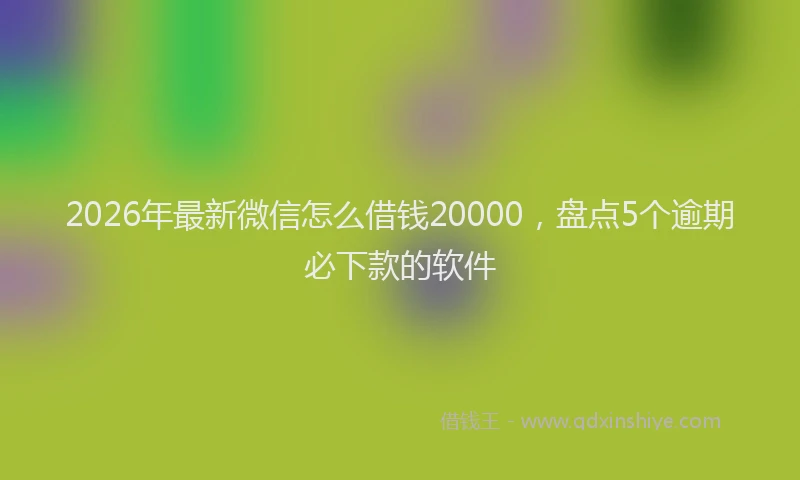 2026年最新微信怎么借钱20000，盘点5个逾期必下款的软件