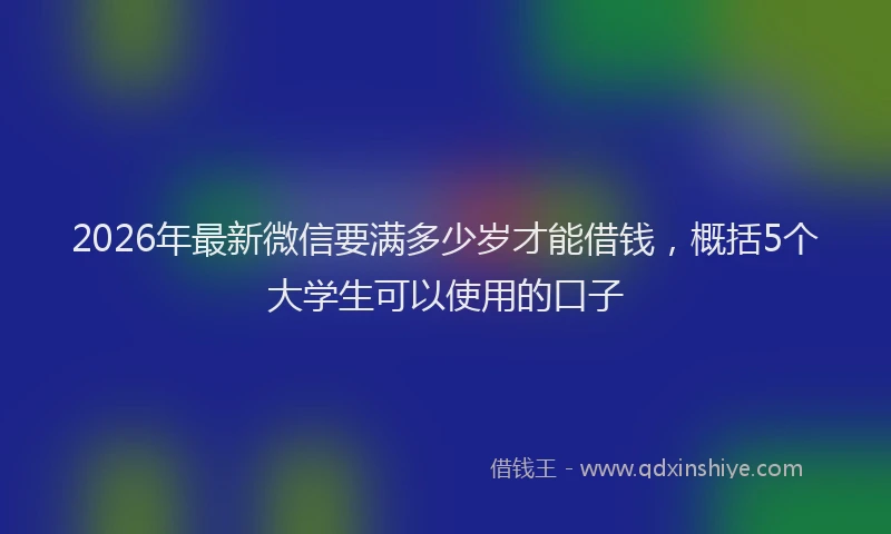 2026年最新微信要满多少岁才能借钱，概括5个大学生可以使用的口子