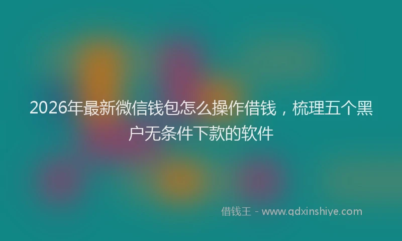 2026年最新微信钱包怎么操作借钱，梳理五个黑户无条件下款的软件