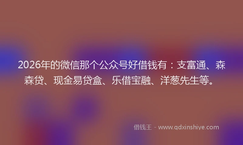 2026年的微信那个公众号好借钱有：支富通、森森贷、现金易贷盒、乐借宝融、洋葱先生等。