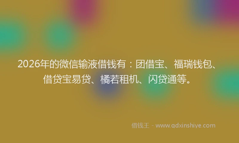 2026年的微信输液借钱有：团借宝、福瑞钱包、借贷宝易贷、橘若租机、闪贷通等。