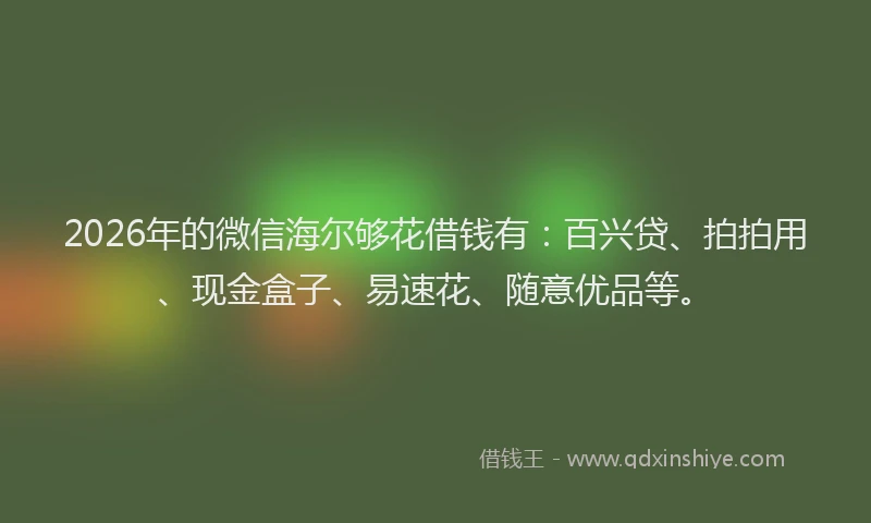 2026年的微信海尔够花借钱有：百兴贷、拍拍用、现金盒子、易速花、随意优品等。