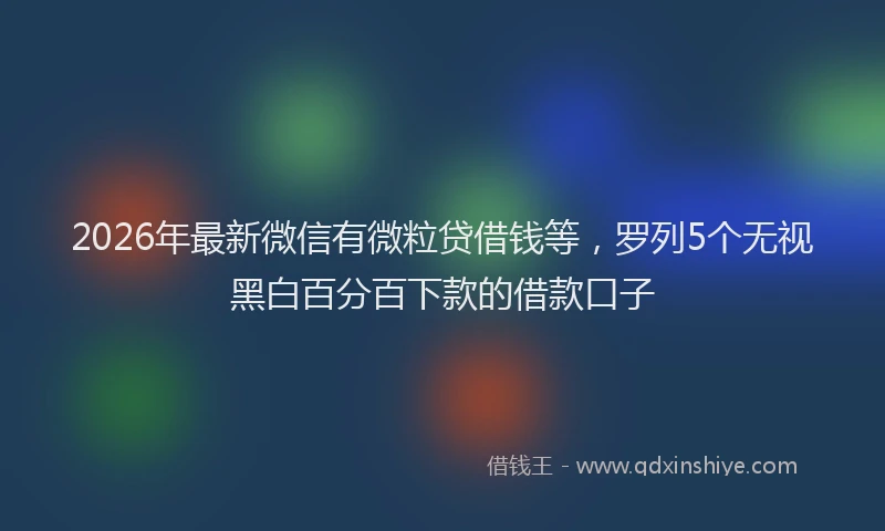 2026年最新微信有微粒贷借钱等，罗列5个无视黑白百分百下款的借款口子